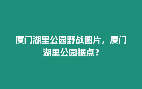 廈門湖里公園野戰圖片，廈門湖里公園據點？