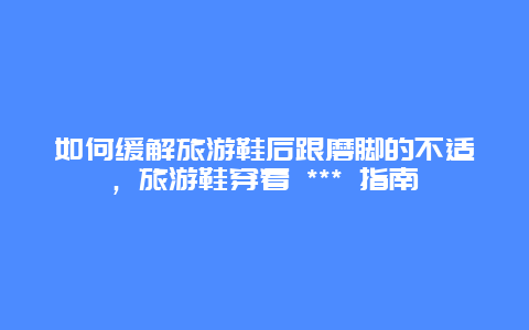 如何緩解旅游鞋后跟磨腳的不適，旅游鞋穿著 *** 指南