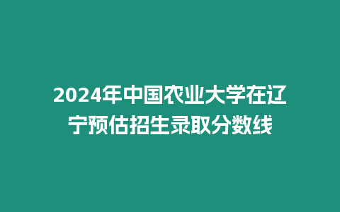 2024年中國農業大學在遼寧預估招生錄取分數線