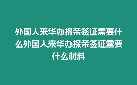 外國人來華辦探親簽證需要什么外國人來華辦探親簽證需要什么材料