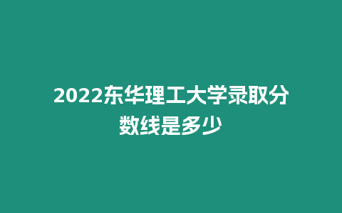 2022東華理工大學錄取分數線是多少