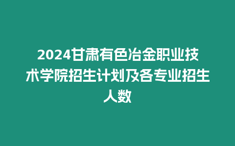 2024甘肅有色冶金職業技術學院招生計劃及各專業招生人數