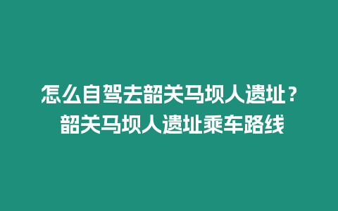 怎么自駕去韶關馬壩人遺址？ 韶關馬壩人遺址乘車路線