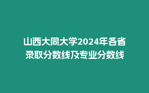 山西大同大學2024年各省錄取分數線及專業分數線