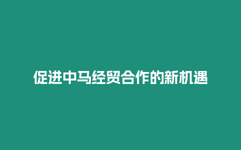 促進中馬經貿合作的新機遇