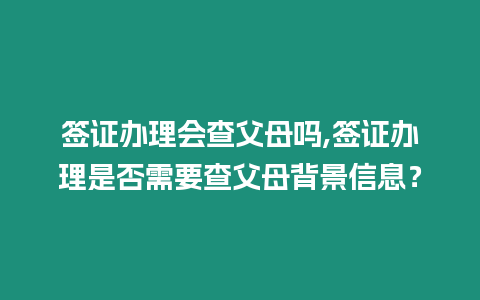 簽證辦理會查父母嗎,簽證辦理是否需要查父母背景信息？