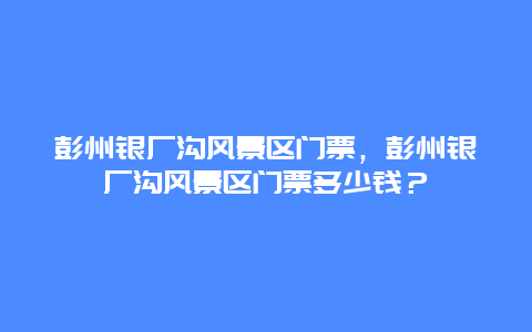 彭州銀廠溝風景區門票，彭州銀廠溝風景區門票多少錢？