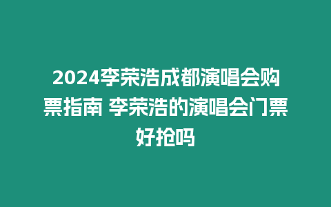 2024李榮浩成都演唱會購票指南 李榮浩的演唱會門票好搶嗎