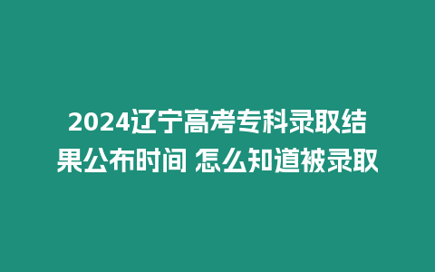 2024遼寧高考?？其浫〗Y果公布時間 怎么知道被錄取