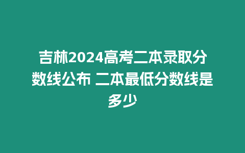 吉林2024高考二本錄取分?jǐn)?shù)線公布 二本最低分?jǐn)?shù)線是多少