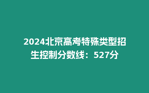 2024北京高考特殊類型招生控制分數線：527分