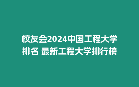 校友會2024中國工程大學排名 最新工程大學排行榜