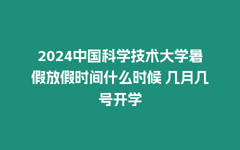 2024中國科學技術大學暑假放假時間什么時候 幾月幾號開學