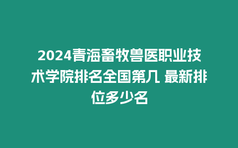 2024青海畜牧獸醫職業技術學院排名全國第幾 最新排位多少名