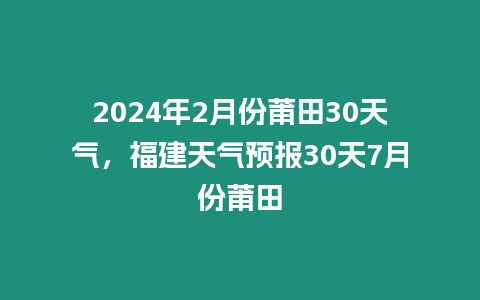 2024年2月份莆田30天氣，福建天氣預報30天7月份莆田