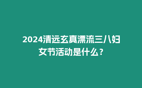 2024清遠玄真漂流三八婦女節活動是什么？