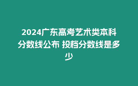 2024廣東高考藝術類本科分數線公布 投檔分數線是多少