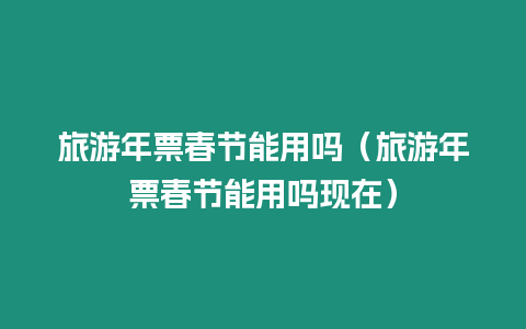 旅游年票春節能用嗎（旅游年票春節能用嗎現在）