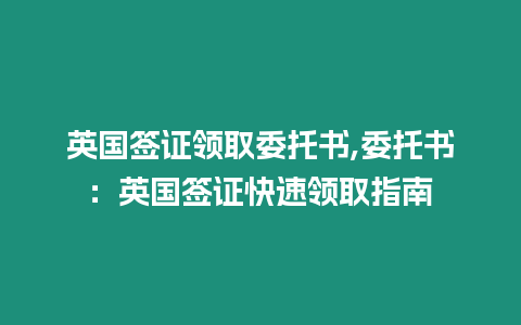 英國簽證領取委托書,委托書：英國簽證快速領取指南