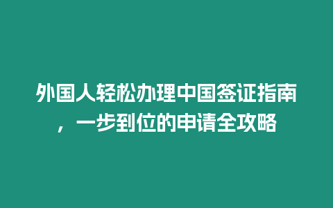 外國人輕松辦理中國簽證指南，一步到位的申請全攻略