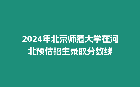 2024年北京師范大學在河北預估招生錄取分數線