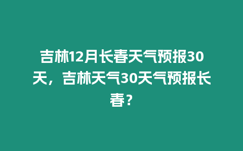 吉林12月長春天氣預報30天，吉林天氣30天氣預報長春？