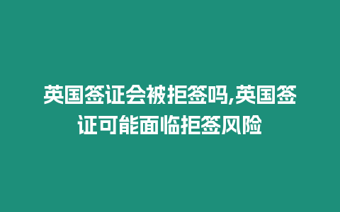 英國簽證會被拒簽嗎,英國簽證可能面臨拒簽風險