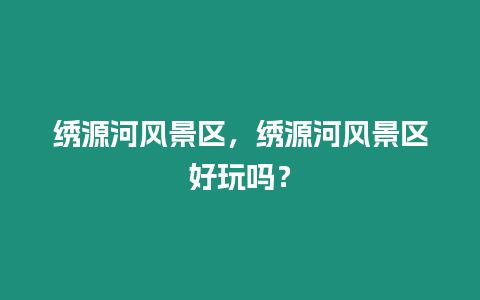 繡源河風景區，繡源河風景區好玩嗎？