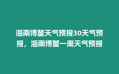 海南博鰲天氣預報30天氣預報，海南博鰲一周天氣預報