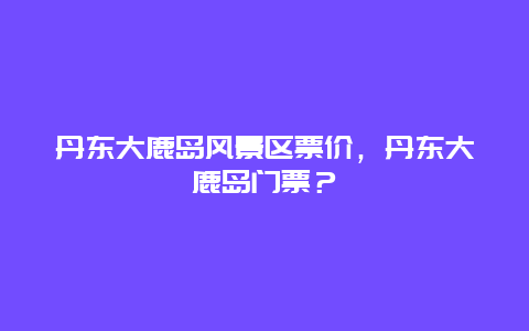 丹東大鹿島風景區票價，丹東大鹿島門票？