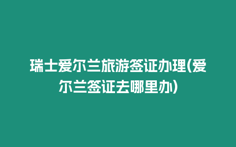 瑞士愛爾蘭旅游簽證辦理(愛爾蘭簽證去哪里辦)