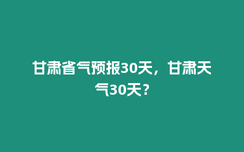 甘肅省氣預報30天，甘肅天氣30天？