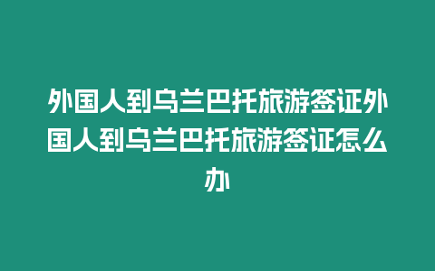 外國人到烏蘭巴托旅游簽證外國人到烏蘭巴托旅游簽證怎么辦