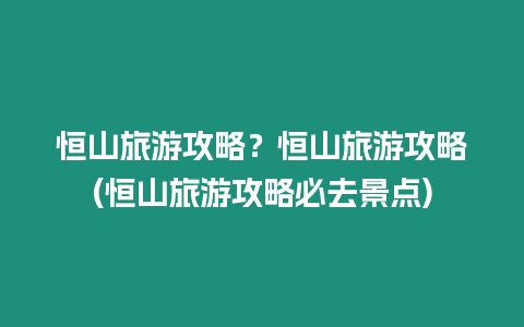 恒山旅游攻略？恒山旅游攻略(恒山旅游攻略必去景點)