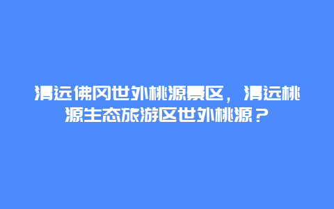 清遠佛岡世外桃源景區，清遠桃源生態旅游區世外桃源？