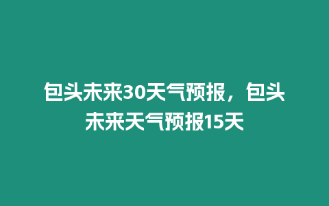 包頭未來30天氣預報，包頭未來天氣預報15天