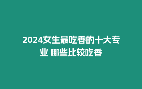 2024女生最吃香的十大專業 哪些比較吃香