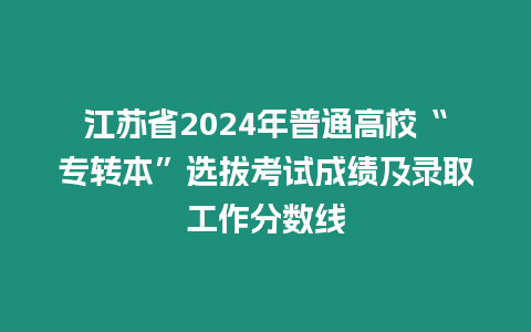 江蘇省2024年普通高校“專轉本”選拔考試成績及錄取工作分數線