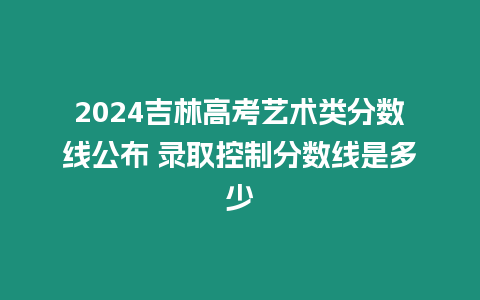 2024吉林高考藝術類分數線公布 錄取控制分數線是多少