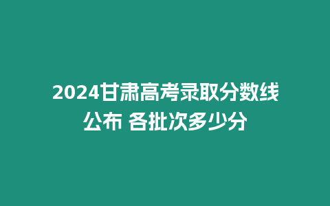 2024甘肅高考錄取分?jǐn)?shù)線公布 各批次多少分