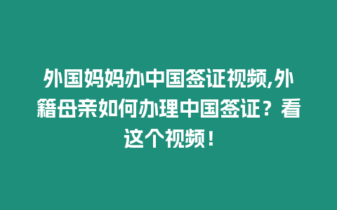 外國媽媽辦中國簽證視頻,外籍母親如何辦理中國簽證？看這個視頻！