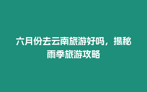 六月份去云南旅游好嗎，揭秘雨季旅游攻略