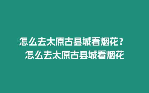 怎么去太原古縣城看煙花？ 怎么去太原古縣城看煙花