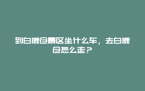 到白鹿倉景區(qū)坐什么車，去白鹿倉怎么走？