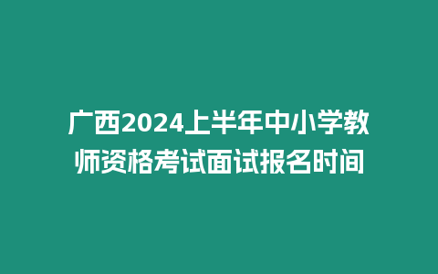 廣西2024上半年中小學教師資格考試面試報名時間