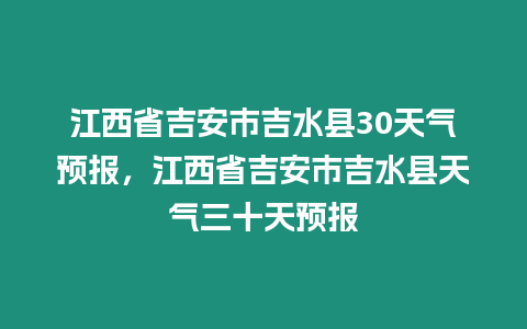 江西省吉安市吉水縣30天氣預(yù)報(bào)，江西省吉安市吉水縣天氣三十天預(yù)報(bào)