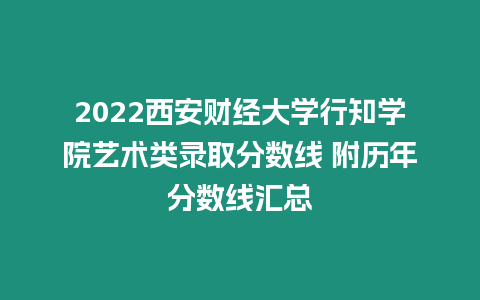 2022西安財經大學行知學院藝術類錄取分數線 附歷年分數線匯總