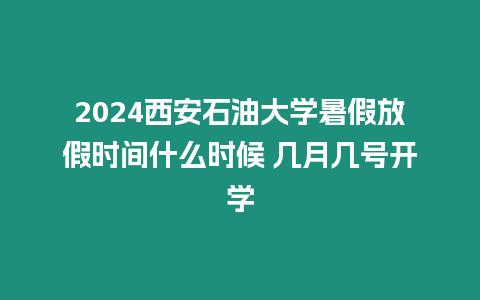 2024西安石油大學暑假放假時間什么時候 幾月幾號開學