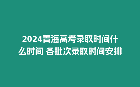 2024青海高考錄取時間什么時間 各批次錄取時間安排