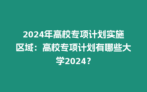 2024年高校專項計劃實施區域：高校專項計劃有哪些大學2024？